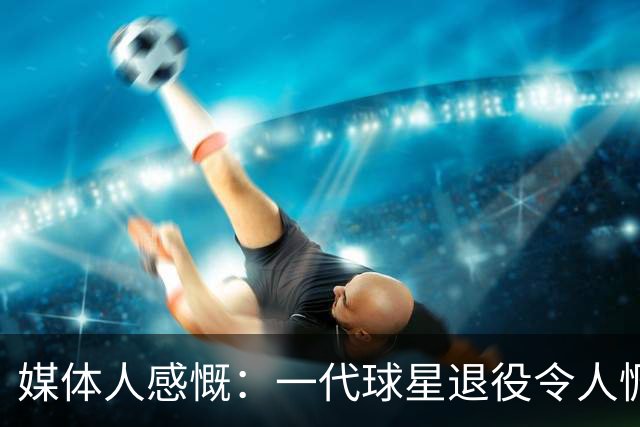 媒体人感慨：一代球星退役令人惆怅