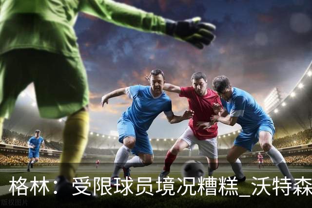 格林：受限球员境况糟糕 沃特森签约停滞